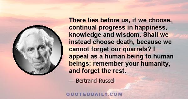 There lies before us, if we choose, continual progress in happiness, knowledge and wisdom. Shall we instead choose death, because we cannot forget our quarrels? I appeal as a human being to human beings; remember your