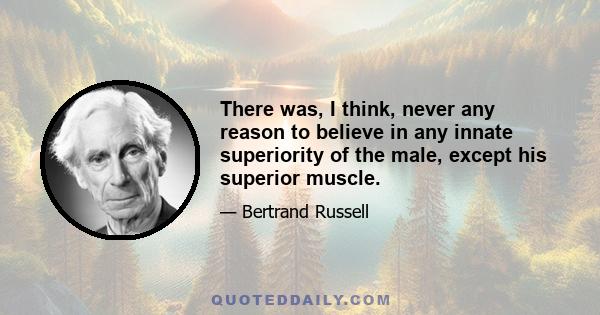 There was, I think, never any reason to believe in any innate superiority of the male, except his superior muscle.