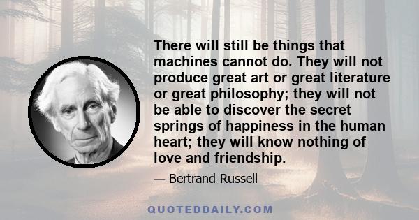 There will still be things that machines cannot do. They will not produce great art or great literature or great philosophy; they will not be able to discover the secret springs of happiness in the human heart; they