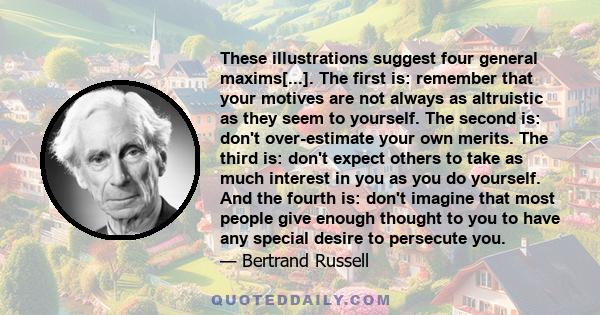 These illustrations suggest four general maxims[...]. The first is: remember that your motives are not always as altruistic as they seem to yourself. The second is: don't over-estimate your own merits. The third is: