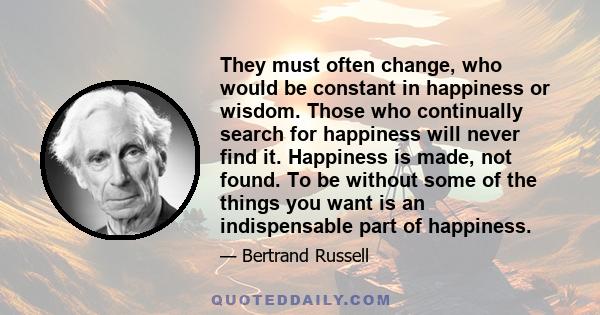 They must often change, who would be constant in happiness or wisdom. Those who continually search for happiness will never find it. Happiness is made, not found. To be without some of the things you want is an