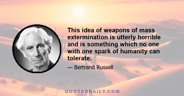 This idea of weapons of mass extermination is utterly horrible and is something which no one with one spark of humanity can tolerate.