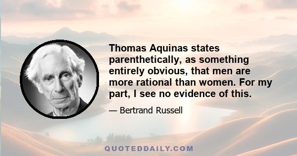 Thomas Aquinas states parenthetically, as something entirely obvious, that men are more rational than women. For my part, I see no evidence of this.