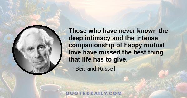 Those who have never known the deep intimacy and the intense companionship of happy mutual love have missed the best thing that life has to give.