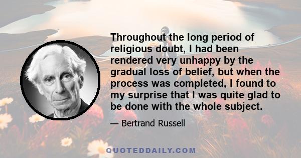 Throughout the long period of religious doubt, I had been rendered very unhappy by the gradual loss of belief, but when the process was completed, I found to my surprise that I was quite glad to be done with the whole