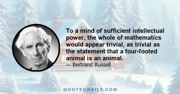 To a mind of sufficient intellectual power, the whole of mathematics would appear trivial, as trivial as the statement that a four-footed animal is an animal.