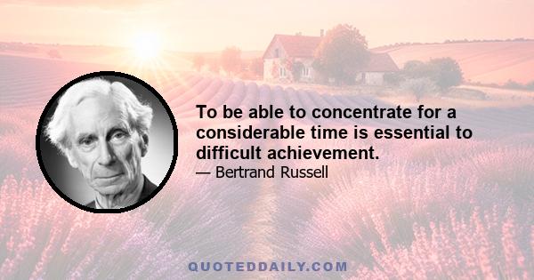 To be able to concentrate for a considerable time is essential to difficult achievement.