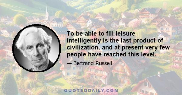 To be able to fill leisure intelligently is the last product of civilization, and at present very few people have reached this level.