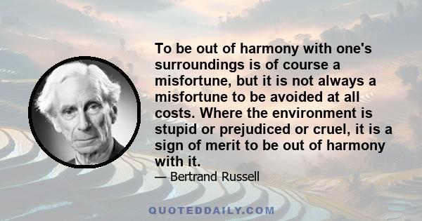 To be out of harmony with one's surroundings is of course a misfortune, but it is not always a misfortune to be avoided at all costs. Where the environment is stupid or prejudiced or cruel, it is a sign of merit to be