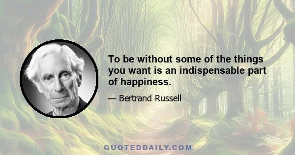 To be without some of the things you want is an indispensable part of happiness.