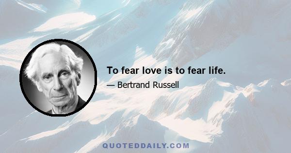 To fear love is to fear life.