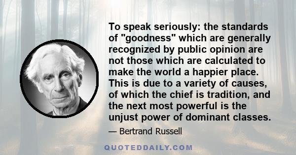 To speak seriously: the standards of goodness which are generally recognized by public opinion are not those which are calculated to make the world a happier place. This is due to a variety of causes, of which the chief 