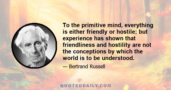 To the primitive mind, everything is either friendly or hostile; but experience has shown that friendliness and hostility are not the conceptions by which the world is to be understood.