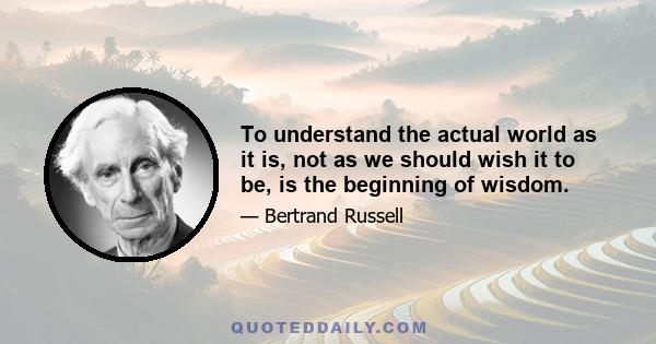 To understand the actual world as it is, not as we should wish it to be, is the beginning of wisdom.