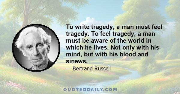 To write tragedy, a man must feel tragedy. To feel tragedy, a man must be aware of the world in which he lives. Not only with his mind, but with his blood and sinews.