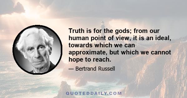 Truth is for the gods; from our human point of view, it is an ideal, towards which we can approximate, but which we cannot hope to reach.