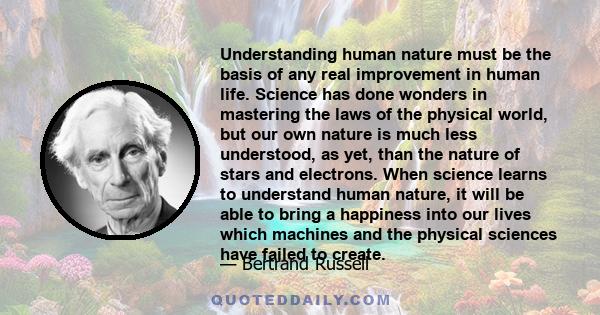 Understanding human nature must be the basis of any real improvement in human life. Science has done wonders in mastering the laws of the physical world, but our own nature is much less understood, as yet, than the