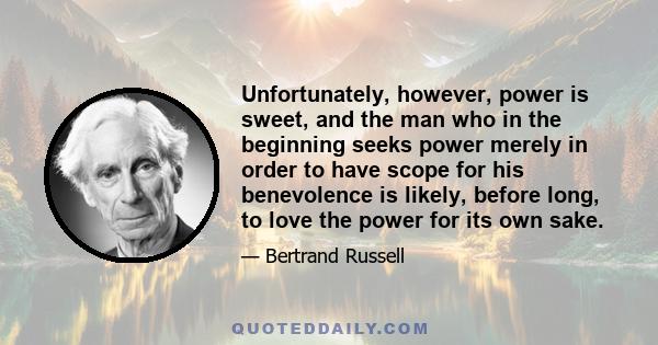 Unfortunately, however, power is sweet, and the man who in the beginning seeks power merely in order to have scope for his benevolence is likely, before long, to love the power for its own sake.