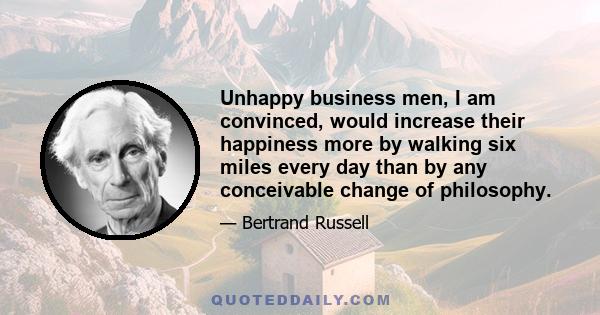 Unhappy business men, I am convinced, would increase their happiness more by walking six miles every day than by any conceivable change of philosophy.