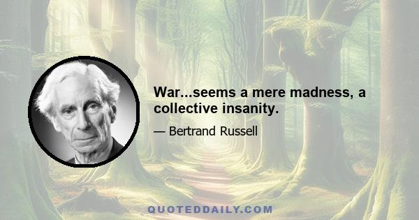 War...seems a mere madness, a collective insanity.