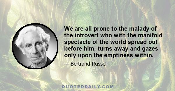 We are all prone to the malady of the introvert who with the manifold spectacle of the world spread out before him, turns away and gazes only upon the emptiness within.