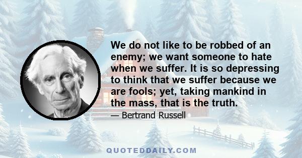 We do not like to be robbed of an enemy; we want someone to hate when we suffer. It is so depressing to think that we suffer because we are fools; yet, taking mankind in the mass, that is the truth.