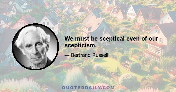 We must be sceptical even of our scepticism.