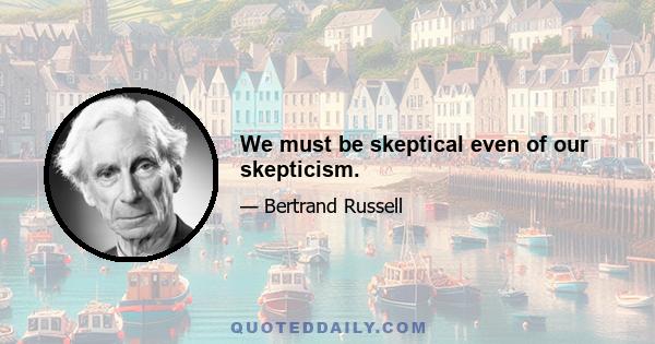 We must be skeptical even of our skepticism.