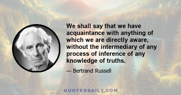 We shall say that we have acquaintance with anything of which we are directly aware, without the intermediary of any process of inference of any knowledge of truths.