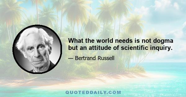 What the world needs is not dogma but an attitude of scientific inquiry.