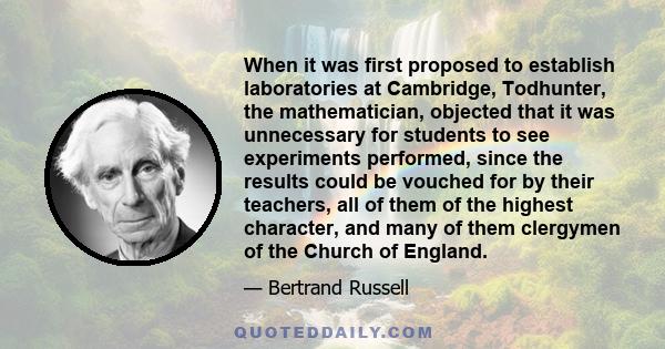 When it was first proposed to establish laboratories at Cambridge, Todhunter, the mathematician, objected that it was unnecessary for students to see experiments performed, since the results could be vouched for by