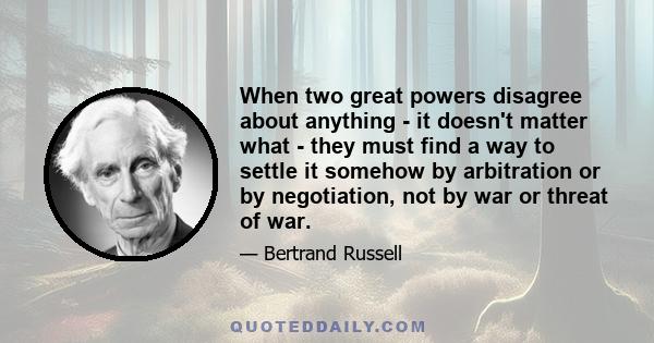 When two great powers disagree about anything - it doesn't matter what - they must find a way to settle it somehow by arbitration or by negotiation, not by war or threat of war.