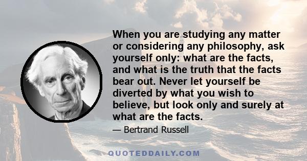 When you are studying any matter or considering any philosophy, ask yourself only: what are the facts, and what is the truth that the facts bear out. Never let yourself be diverted by what you wish to believe, but look