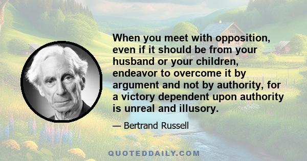 When you meet with opposition, even if it should be from your husband or your children, endeavor to overcome it by argument and not by authority, for a victory dependent upon authority is unreal and illusory.