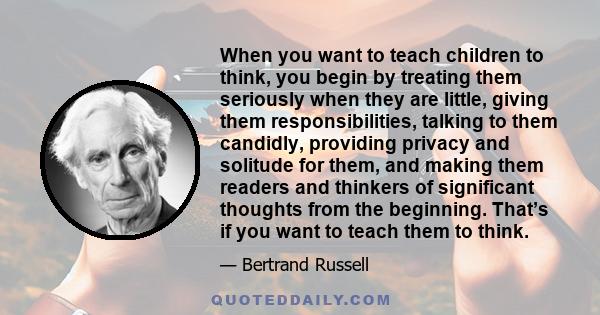 When you want to teach children to think, you begin by treating them seriously when they are little, giving them responsibilities, talking to them candidly, providing privacy and solitude for them, and making them