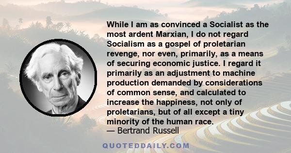 While I am as convinced a Socialist as the most ardent Marxian, I do not regard Socialism as a gospel of proletarian revenge, nor even, primarily, as a means of securing economic justice. I regard it primarily as an