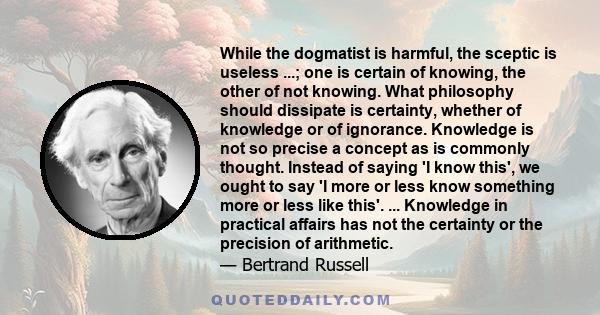 While the dogmatist is harmful, the sceptic is useless ...; one is certain of knowing, the other of not knowing. What philosophy should dissipate is certainty, whether of knowledge or of ignorance. Knowledge is not so