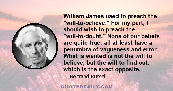 William James used to preach the will-to-believe. For my part, I should wish to preach the will-to-doubt. None of our beliefs are quite true; all at least have a penumbra of vagueness and error. What is wanted is not