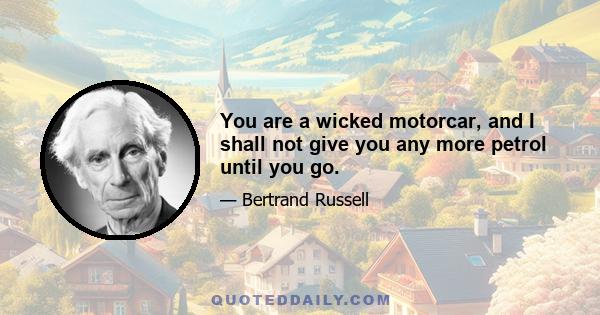 You are a wicked motorcar, and I shall not give you any more petrol until you go.