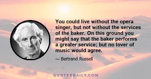 You could live without the opera singer, but not without the services of the baker. On this ground you might say that the baker performs a greater service; but no lover of music would agree.