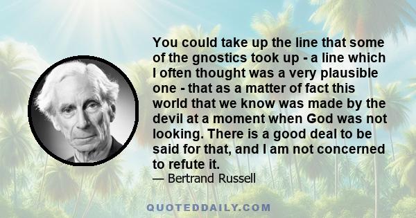 You could take up the line that some of the gnostics took up - a line which I often thought was a very plausible one - that as a matter of fact this world that we know was made by the devil at a moment when God was not