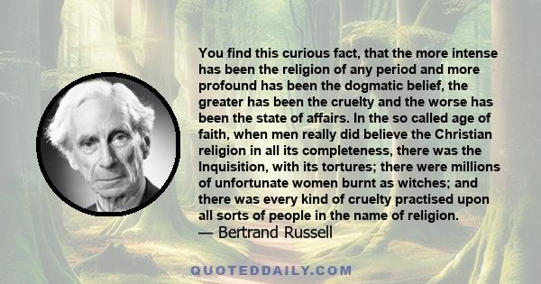 You find this curious fact, that the more intense has been the religion of any period and more profound has been the dogmatic belief, the greater has been the cruelty and the worse has been the state of affairs. In the