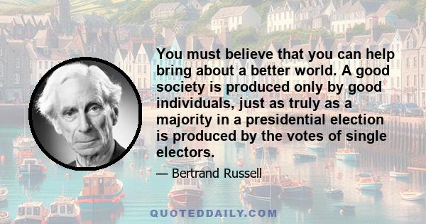 You must believe that you can help bring about a better world. A good society is produced only by good individuals, just as truly as a majority in a presidential election is produced by the votes of single electors.