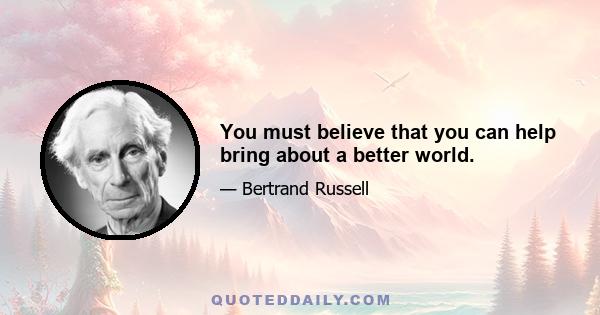 You must believe that you can help bring about a better world.