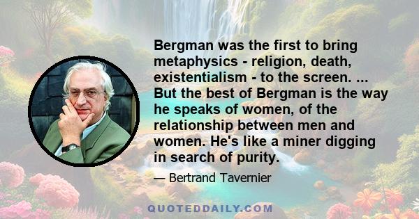 Bergman was the first to bring metaphysics - religion, death, existentialism - to the screen. ... But the best of Bergman is the way he speaks of women, of the relationship between men and women. He's like a miner