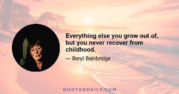 Everything else you grow out of, but you never recover from childhood.