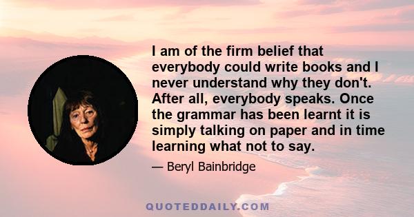 I am of the firm belief that everybody could write books and I never understand why they don't. After all, everybody speaks. Once the grammar has been learnt it is simply talking on paper and in time learning what not