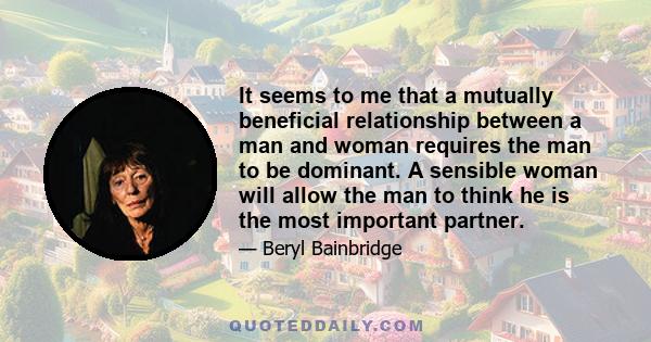 It seems to me that a mutually beneficial relationship between a man and woman requires the man to be dominant. A sensible woman will allow the man to think he is the most important partner.