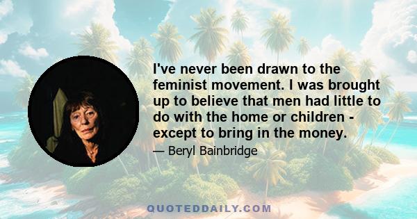 I've never been drawn to the feminist movement. I was brought up to believe that men had little to do with the home or children - except to bring in the money.