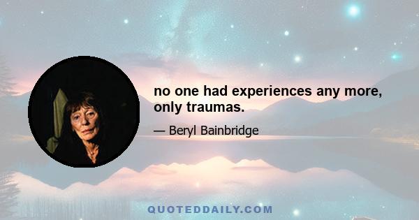 no one had experiences any more, only traumas.